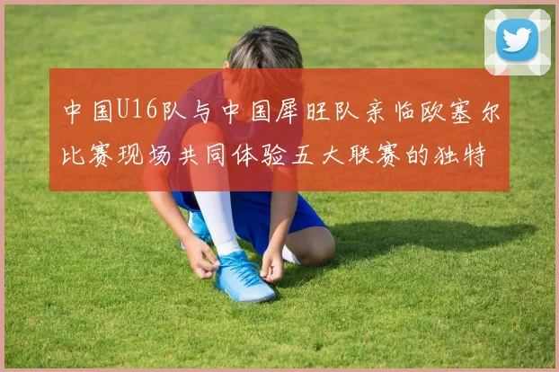 中国U16队与中国犀旺队亲临欧塞尔比赛现场共同体验五大联赛的独特魅力