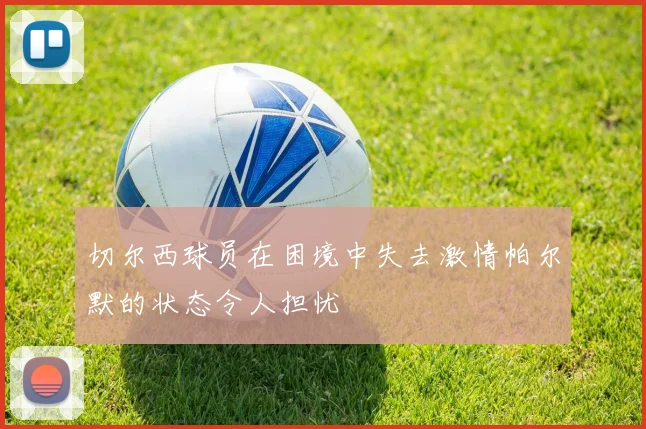 切尔西球员在困境中失去激情帕尔默的状态令人担忧
