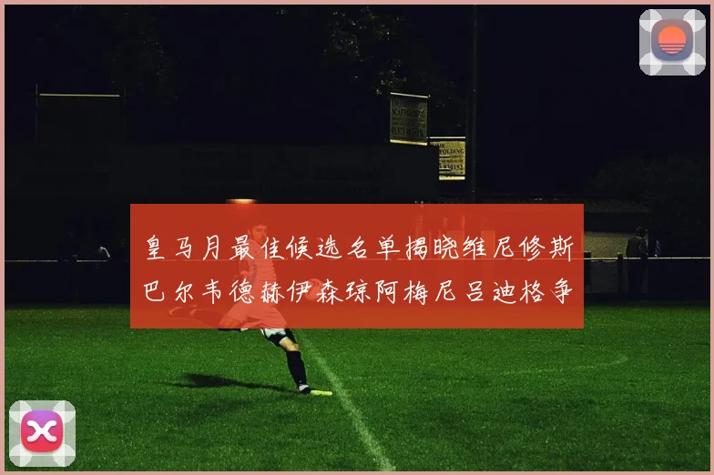 皇马月最佳候选名单揭晓维尼修斯巴尔韦德赫伊森琼阿梅尼吕迪格争夺荣誉